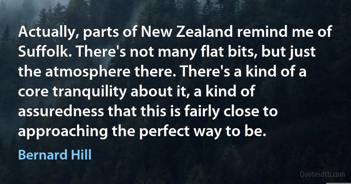 Actually, parts of New Zealand remind me of Suffolk. There's not many flat bits, but just the atmosphere there. There's a kind of a core tranquility about it, a kind of assuredness that this is fairly close to approaching the perfect way to be. (Bernard Hill)