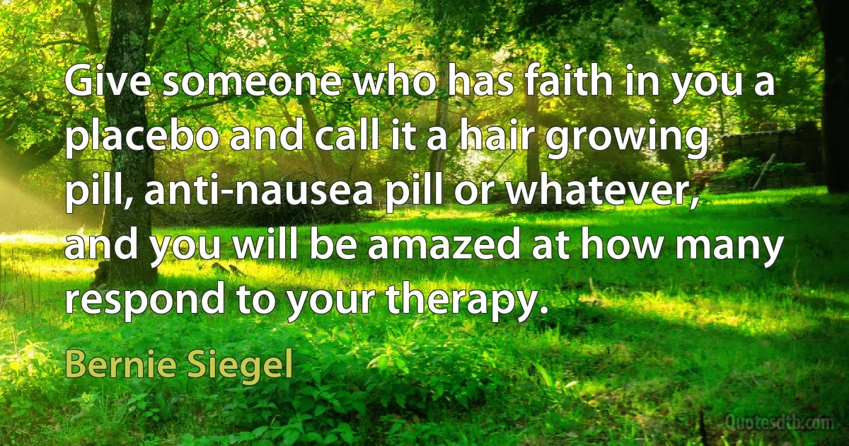 Give someone who has faith in you a placebo and call it a hair growing pill, anti-nausea pill or whatever, and you will be amazed at how many respond to your therapy. (Bernie Siegel)