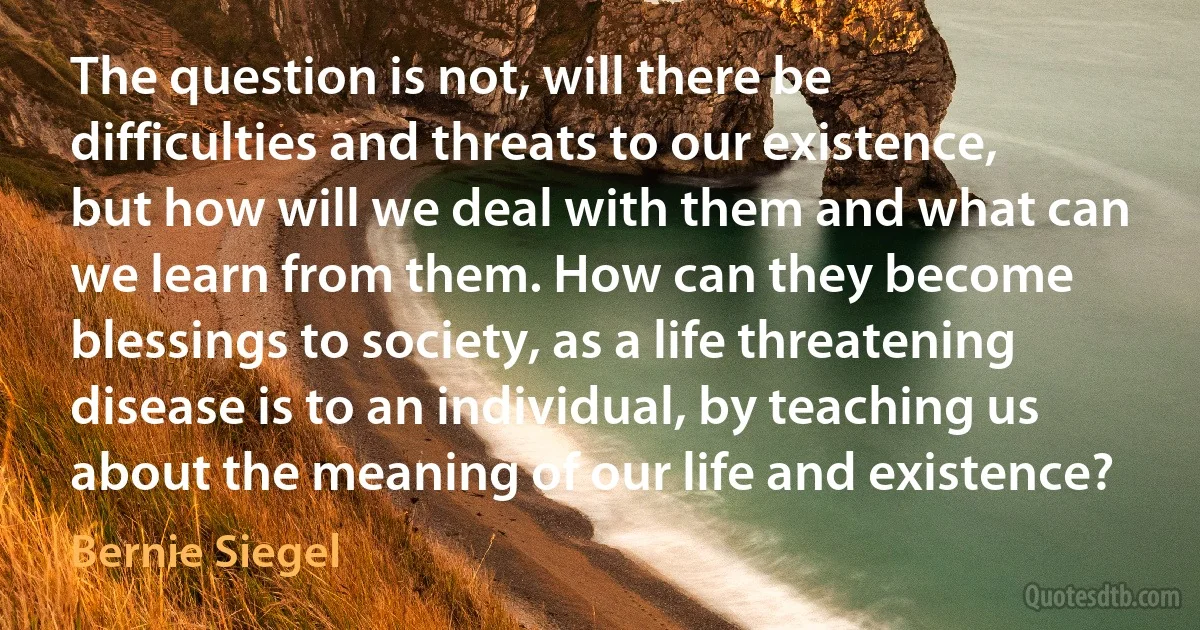 The question is not, will there be difficulties and threats to our existence, but how will we deal with them and what can we learn from them. How can they become blessings to society, as a life threatening disease is to an individual, by teaching us about the meaning of our life and existence? (Bernie Siegel)