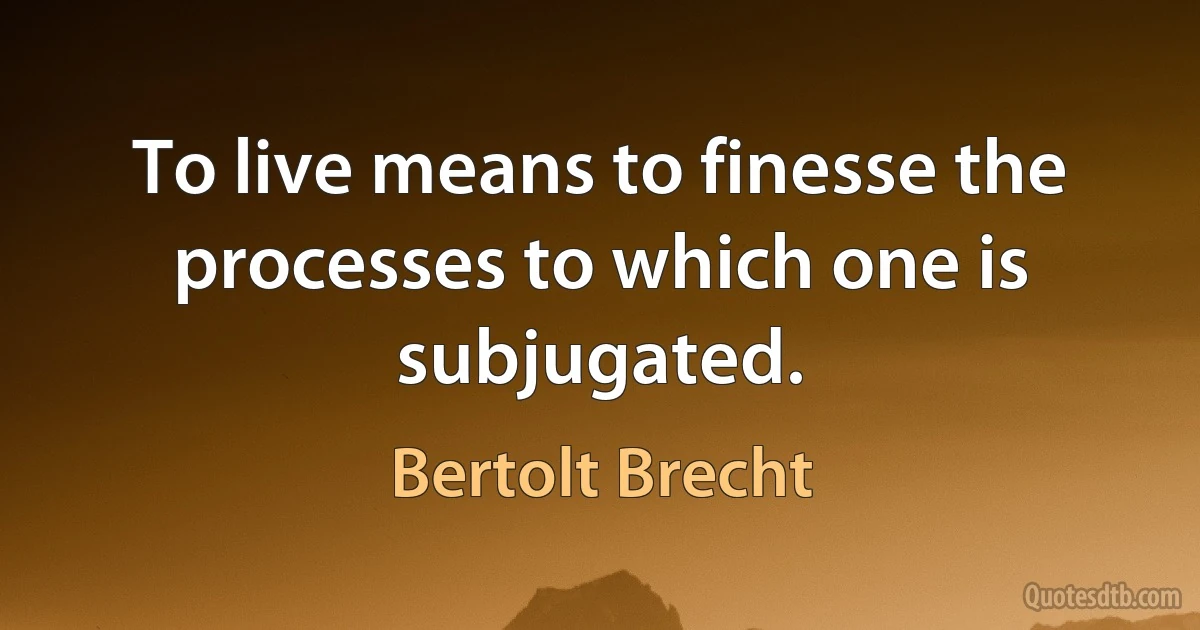 To live means to finesse the processes to which one is subjugated. (Bertolt Brecht)