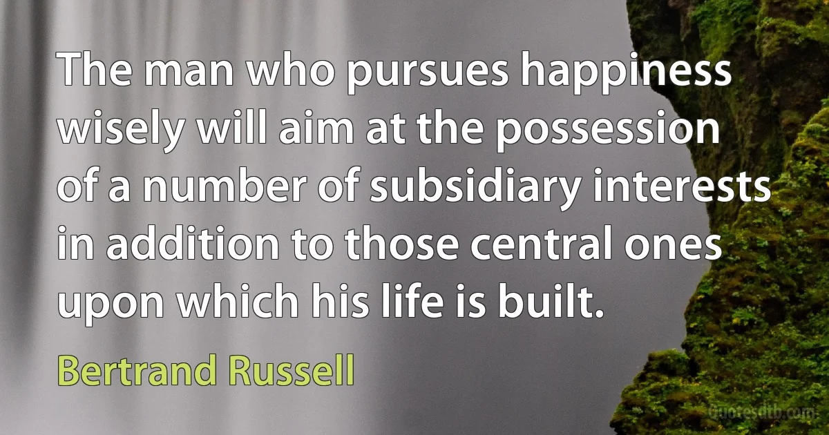 The man who pursues happiness wisely will aim at the possession of a number of subsidiary interests in addition to those central ones upon which his life is built. (Bertrand Russell)