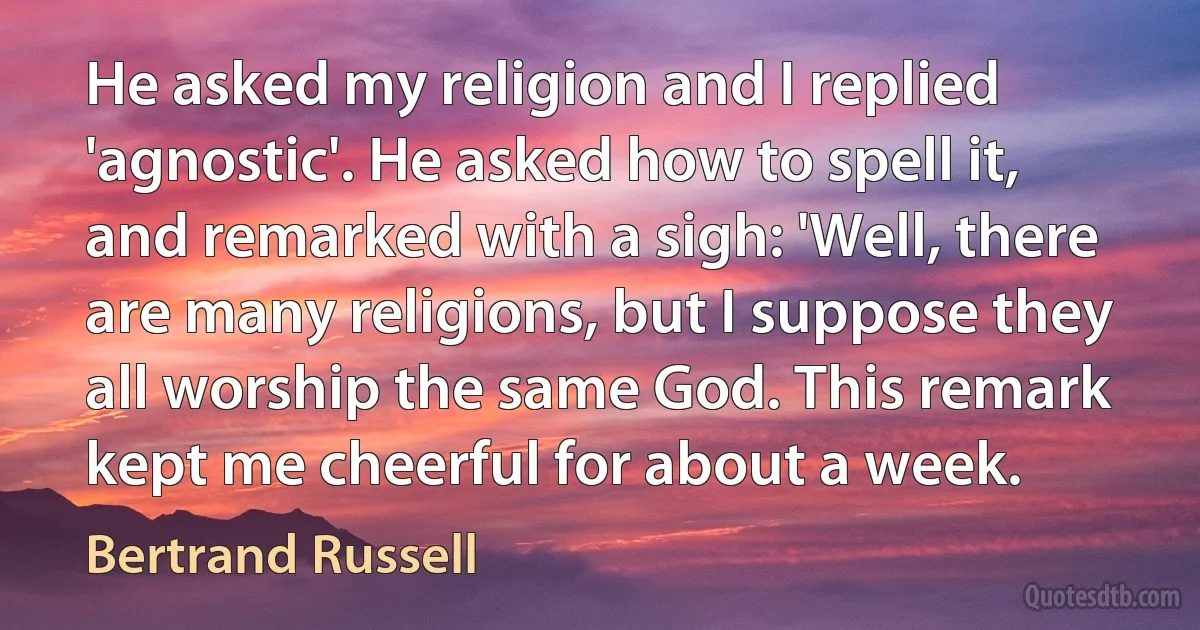 He asked my religion and I replied 'agnostic'. He asked how to spell it, and remarked with a sigh: 'Well, there are many religions, but I suppose they all worship the same God. This remark kept me cheerful for about a week. (Bertrand Russell)