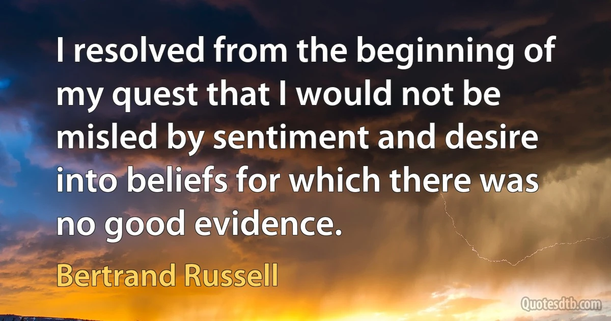 I resolved from the beginning of my quest that I would not be misled by sentiment and desire into beliefs for which there was no good evidence. (Bertrand Russell)