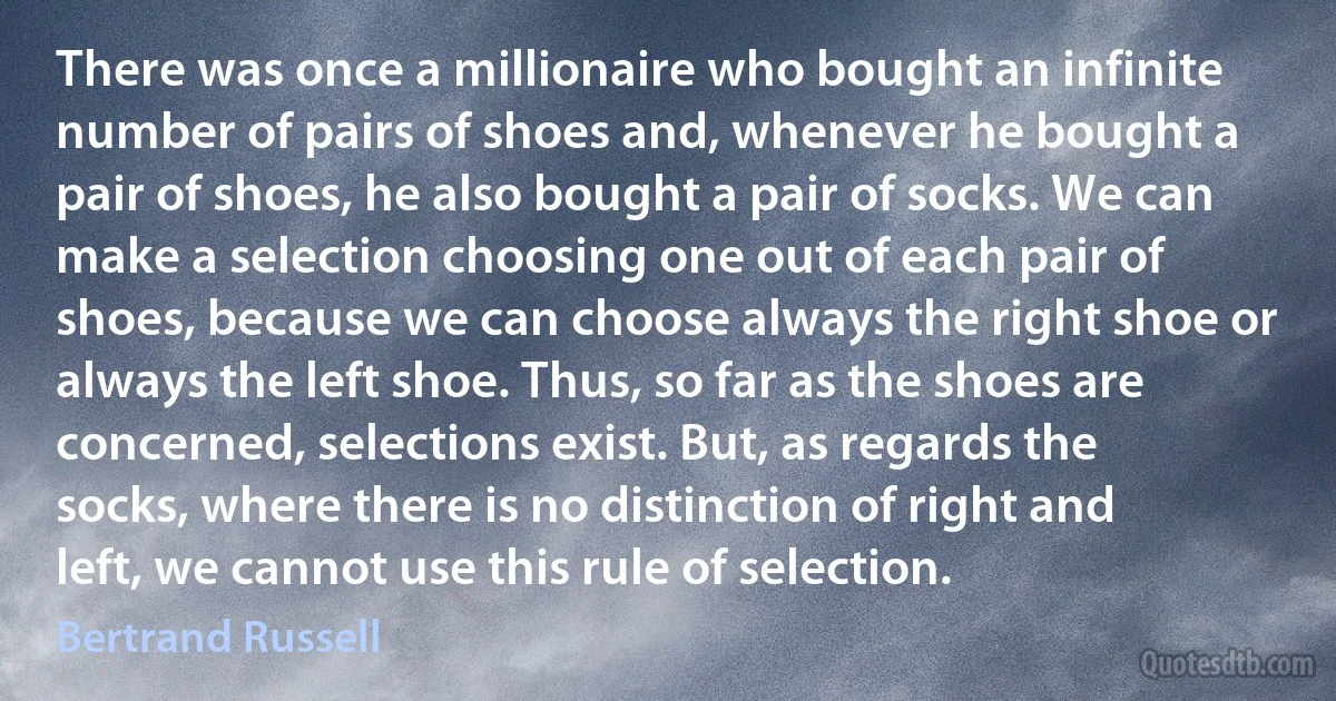 There was once a millionaire who bought an infinite number of pairs of shoes and, whenever he bought a pair of shoes, he also bought a pair of socks. We can make a selection choosing one out of each pair of shoes, because we can choose always the right shoe or always the left shoe. Thus, so far as the shoes are concerned, selections exist. But, as regards the socks, where there is no distinction of right and left, we cannot use this rule of selection. (Bertrand Russell)