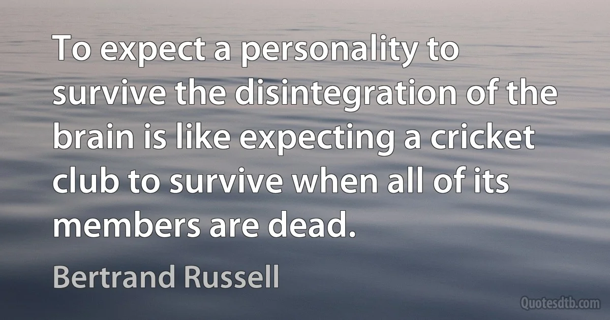 To expect a personality to survive the disintegration of the brain is like expecting a cricket club to survive when all of its members are dead. (Bertrand Russell)