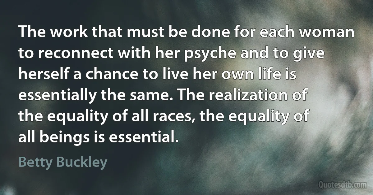 The work that must be done for each woman to reconnect with her psyche and to give herself a chance to live her own life is essentially the same. The realization of the equality of all races, the equality of all beings is essential. (Betty Buckley)