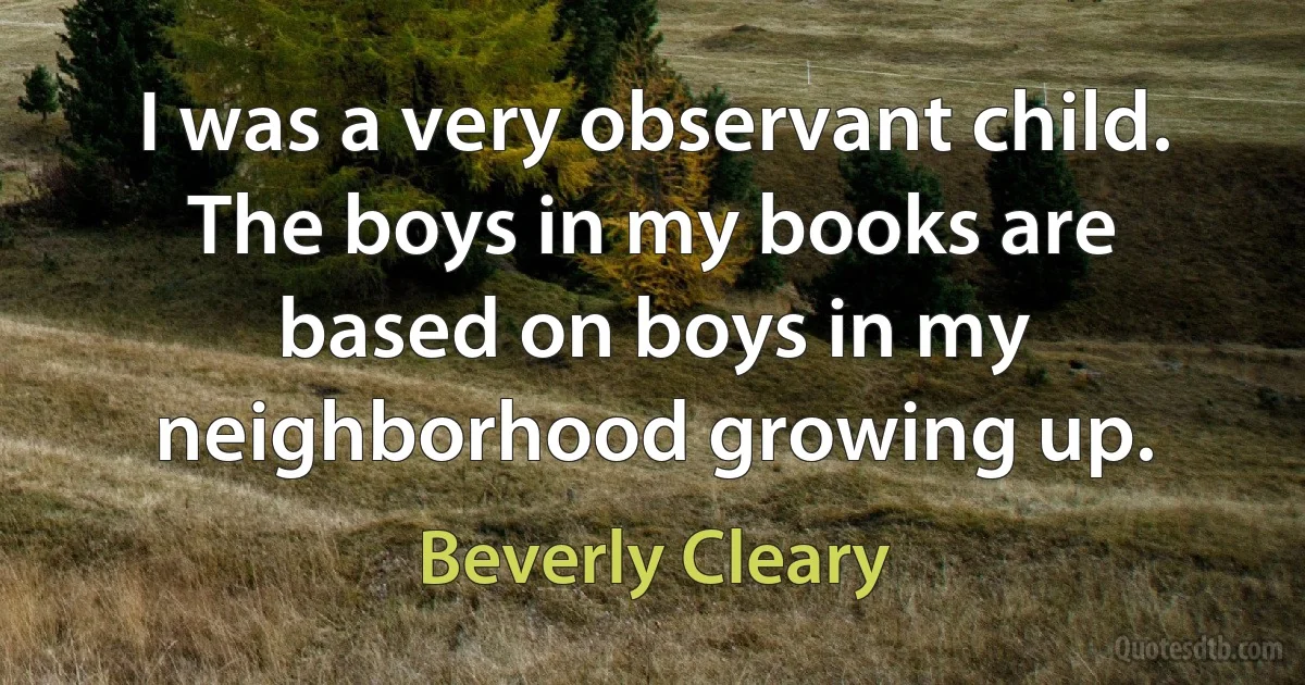 I was a very observant child. The boys in my books are based on boys in my neighborhood growing up. (Beverly Cleary)