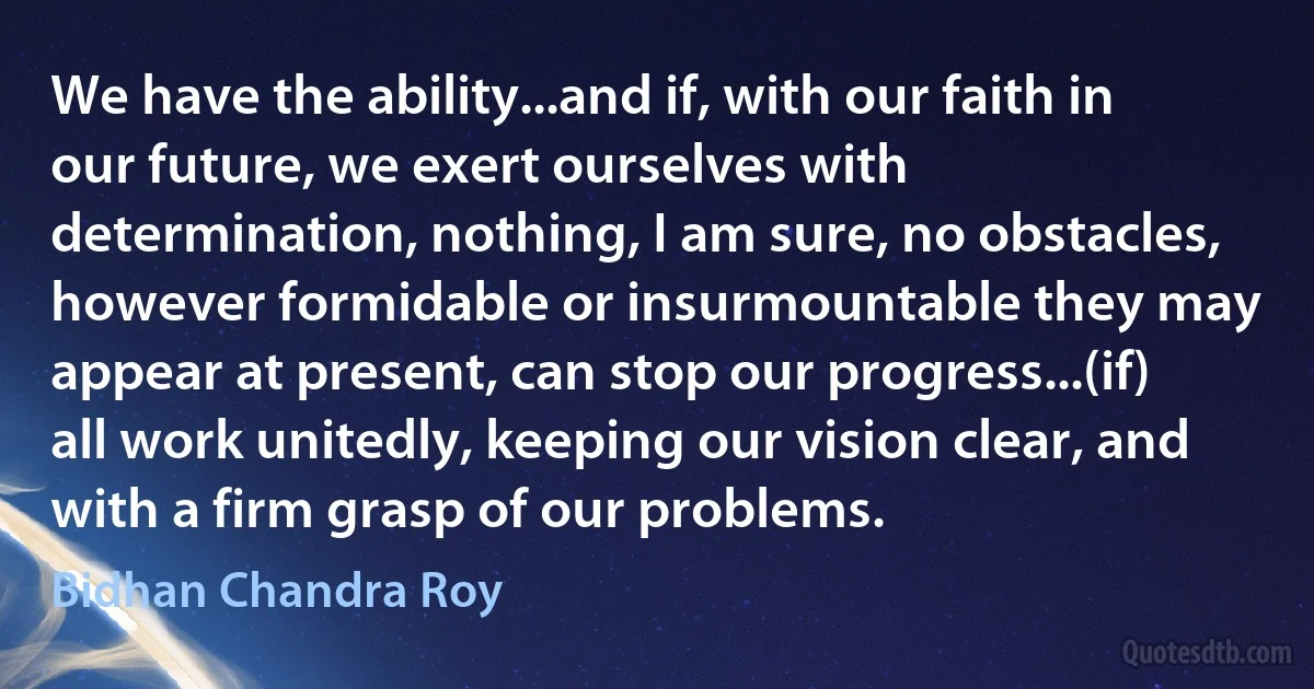 We have the ability...and if, with our faith in our future, we exert ourselves with determination, nothing, I am sure, no obstacles, however formidable or insurmountable they may appear at present, can stop our progress...(if) all work unitedly, keeping our vision clear, and with a firm grasp of our problems. (Bidhan Chandra Roy)