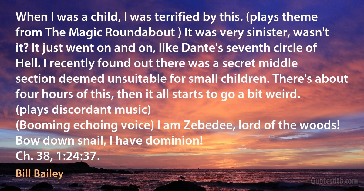 When I was a child, I was terrified by this. (plays theme from The Magic Roundabout ) It was very sinister, wasn't it? It just went on and on, like Dante's seventh circle of Hell. I recently found out there was a secret middle section deemed unsuitable for small children. There's about four hours of this, then it all starts to go a bit weird.
(plays discordant music)
(Booming echoing voice) I am Zebedee, lord of the woods! Bow down snail, I have dominion!
Ch. 38, 1:24:37. (Bill Bailey)