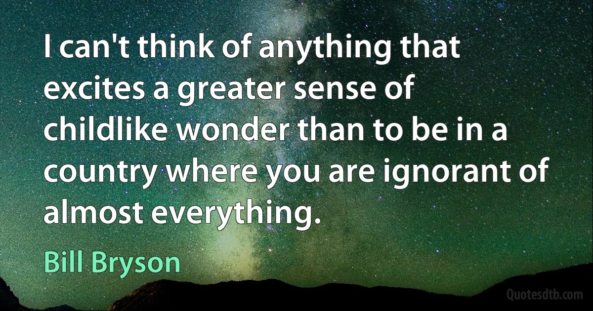 I can't think of anything that excites a greater sense of childlike wonder than to be in a country where you are ignorant of almost everything. (Bill Bryson)