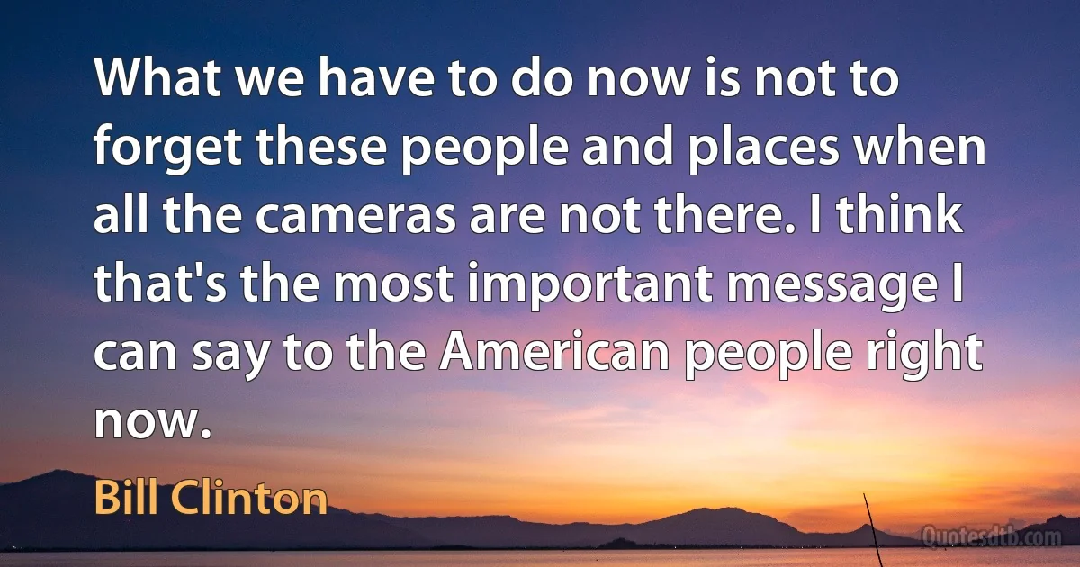 What we have to do now is not to forget these people and places when all the cameras are not there. I think that's the most important message I can say to the American people right now. (Bill Clinton)