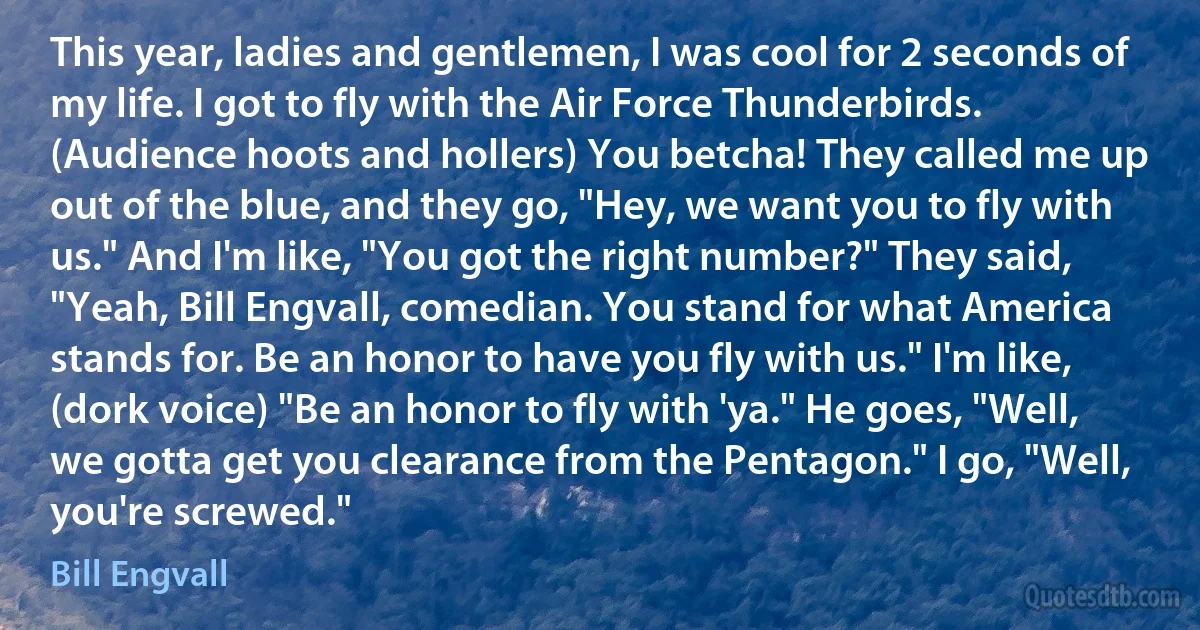 This year, ladies and gentlemen, I was cool for 2 seconds of my life. I got to fly with the Air Force Thunderbirds. (Audience hoots and hollers) You betcha! They called me up out of the blue, and they go, "Hey, we want you to fly with us." And I'm like, "You got the right number?" They said, "Yeah, Bill Engvall, comedian. You stand for what America stands for. Be an honor to have you fly with us." I'm like, (dork voice) "Be an honor to fly with 'ya." He goes, "Well, we gotta get you clearance from the Pentagon." I go, "Well, you're screwed." (Bill Engvall)