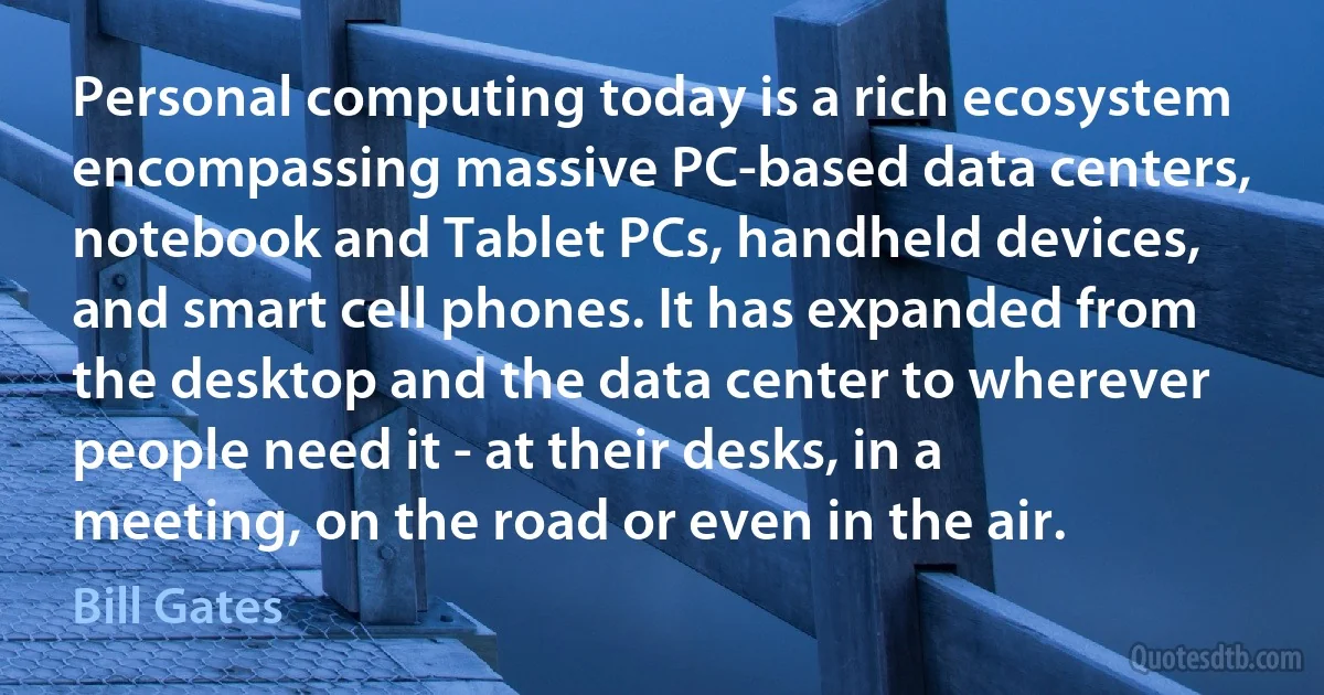 Personal computing today is a rich ecosystem encompassing massive PC-based data centers, notebook and Tablet PCs, handheld devices, and smart cell phones. It has expanded from the desktop and the data center to wherever people need it - at their desks, in a meeting, on the road or even in the air. (Bill Gates)