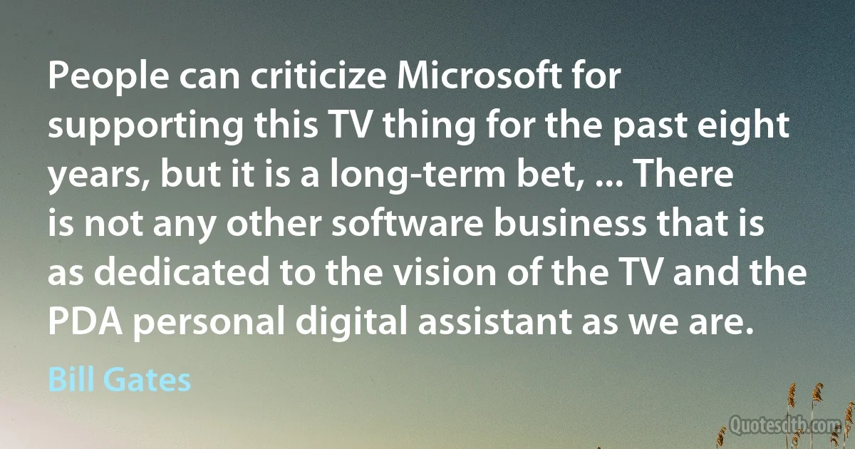 People can criticize Microsoft for supporting this TV thing for the past eight years, but it is a long-term bet, ... There is not any other software business that is as dedicated to the vision of the TV and the PDA personal digital assistant as we are. (Bill Gates)