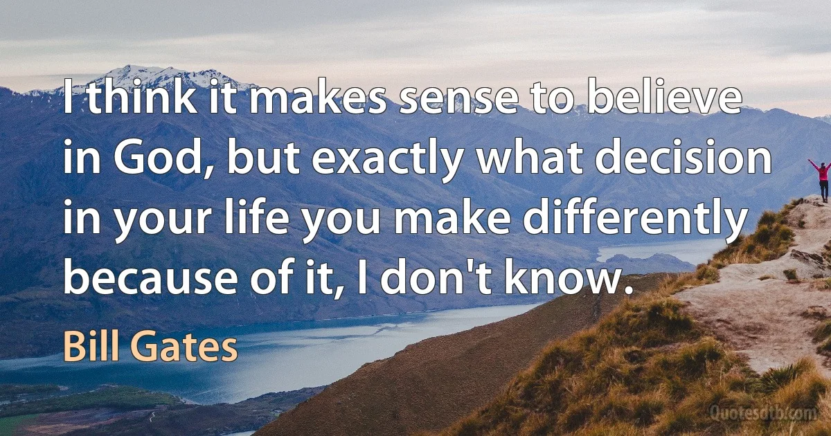 I think it makes sense to believe in God, but exactly what decision in your life you make differently because of it, I don't know. (Bill Gates)