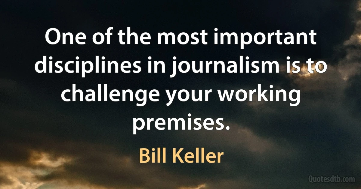 One of the most important disciplines in journalism is to challenge your working premises. (Bill Keller)