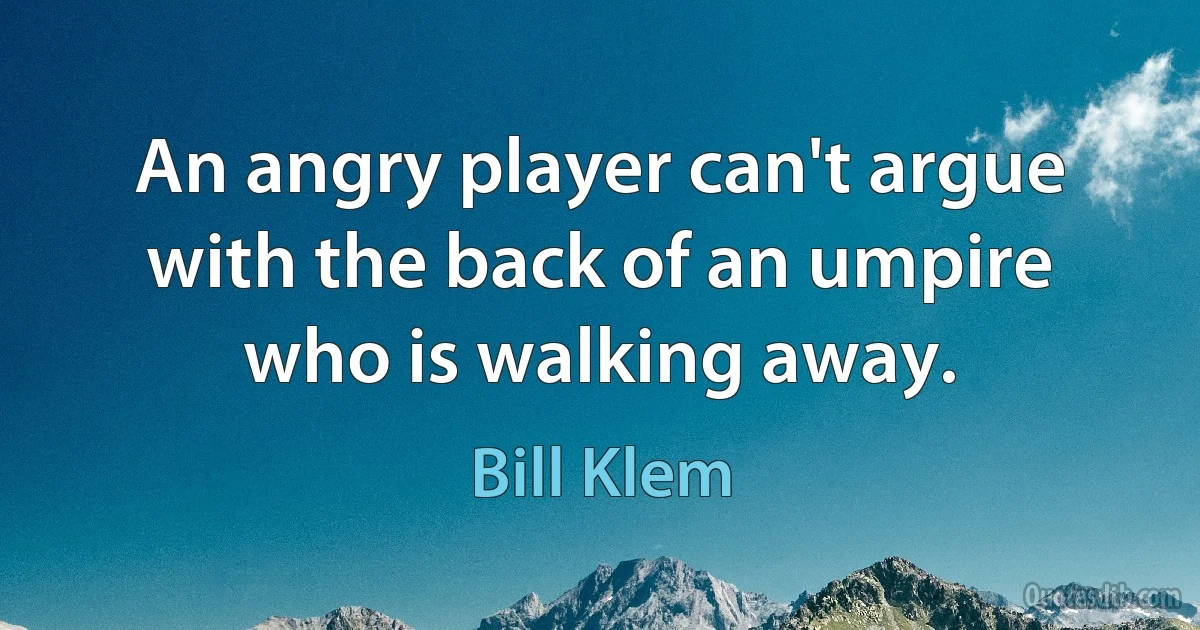 An angry player can't argue with the back of an umpire who is walking away. (Bill Klem)