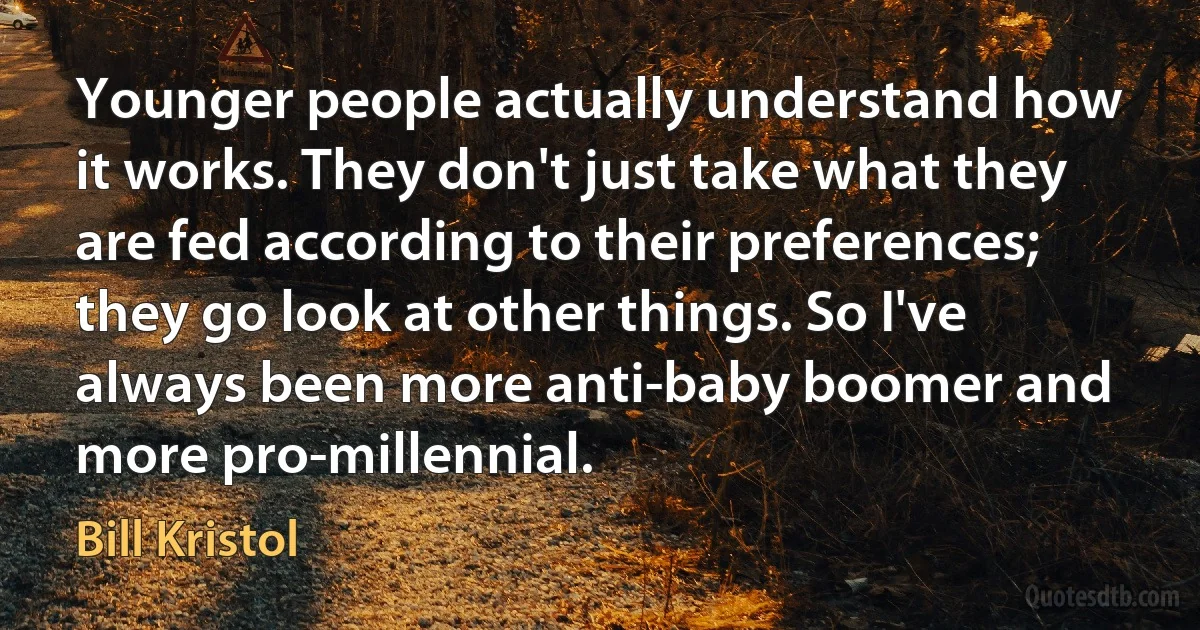 Younger people actually understand how it works. They don't just take what they are fed according to their preferences; they go look at other things. So I've always been more anti-baby boomer and more pro-millennial. (Bill Kristol)