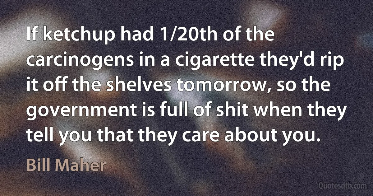 If ketchup had 1/20th of the carcinogens in a cigarette they'd rip it off the shelves tomorrow, so the government is full of shit when they tell you that they care about you. (Bill Maher)