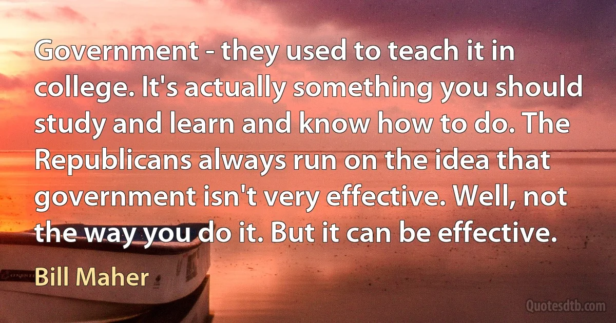 Government - they used to teach it in college. It's actually something you should study and learn and know how to do. The Republicans always run on the idea that government isn't very effective. Well, not the way you do it. But it can be effective. (Bill Maher)