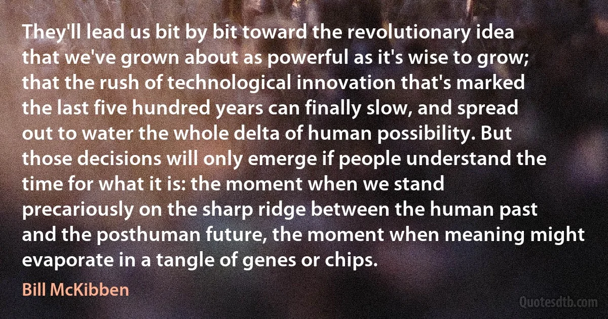 They'll lead us bit by bit toward the revolutionary idea that we've grown about as powerful as it's wise to grow; that the rush of technological innovation that's marked the last five hundred years can finally slow, and spread out to water the whole delta of human possibility. But those decisions will only emerge if people understand the time for what it is: the moment when we stand precariously on the sharp ridge between the human past and the posthuman future, the moment when meaning might evaporate in a tangle of genes or chips. (Bill McKibben)