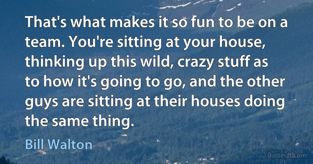 That's what makes it so fun to be on a team. You're sitting at your house, thinking up this wild, crazy stuff as to how it's going to go, and the other guys are sitting at their houses doing the same thing. (Bill Walton)