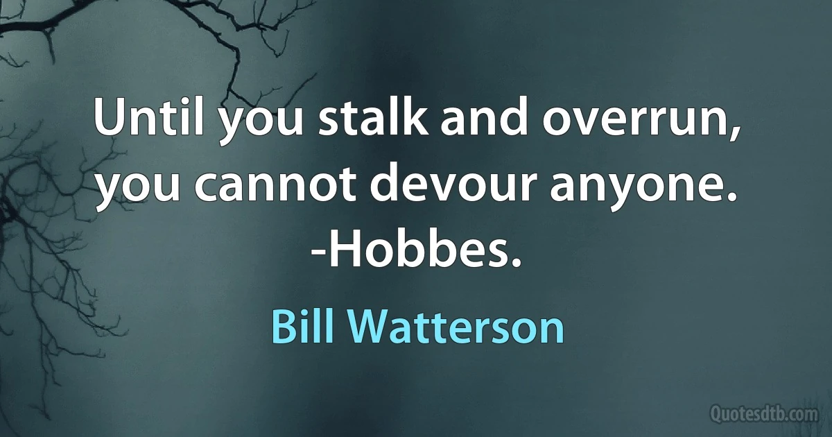 Until you stalk and overrun, you cannot devour anyone. -Hobbes. (Bill Watterson)