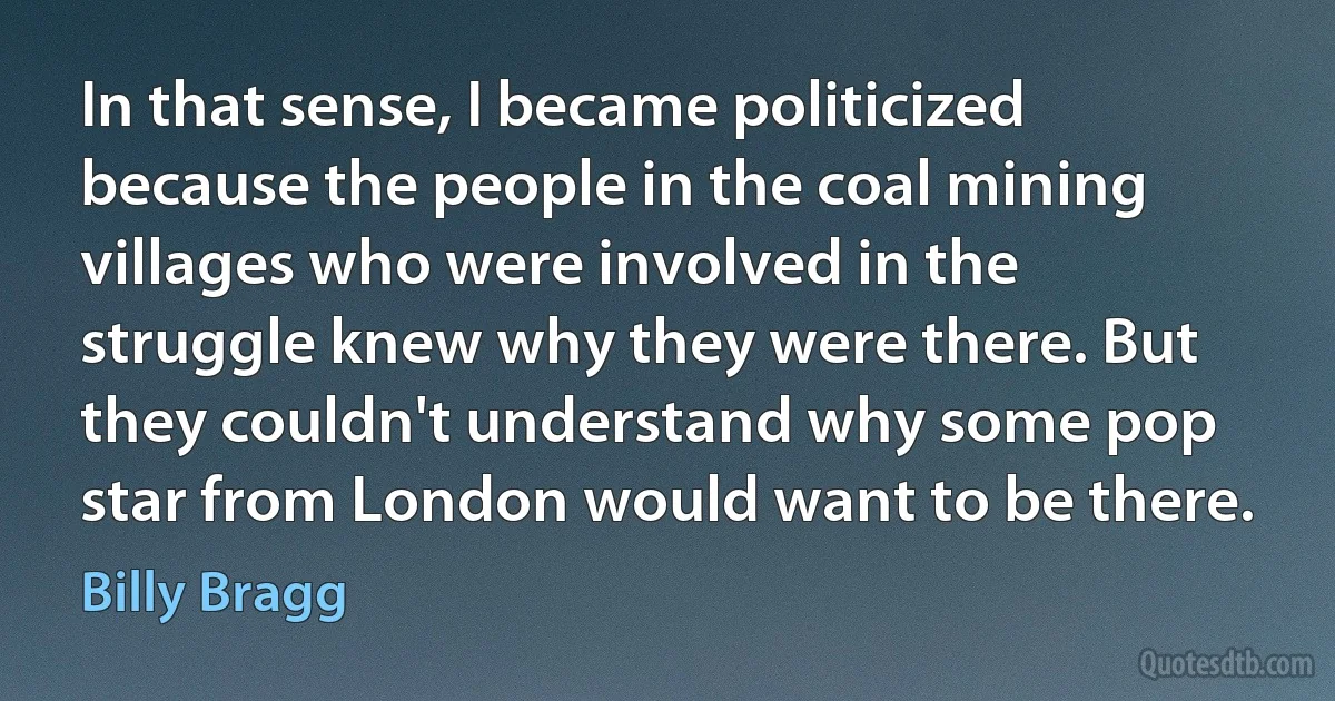 In that sense, I became politicized because the people in the coal mining villages who were involved in the struggle knew why they were there. But they couldn't understand why some pop star from London would want to be there. (Billy Bragg)