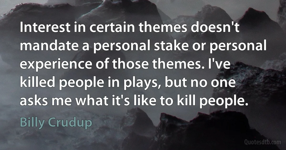 Interest in certain themes doesn't mandate a personal stake or personal experience of those themes. I've killed people in plays, but no one asks me what it's like to kill people. (Billy Crudup)