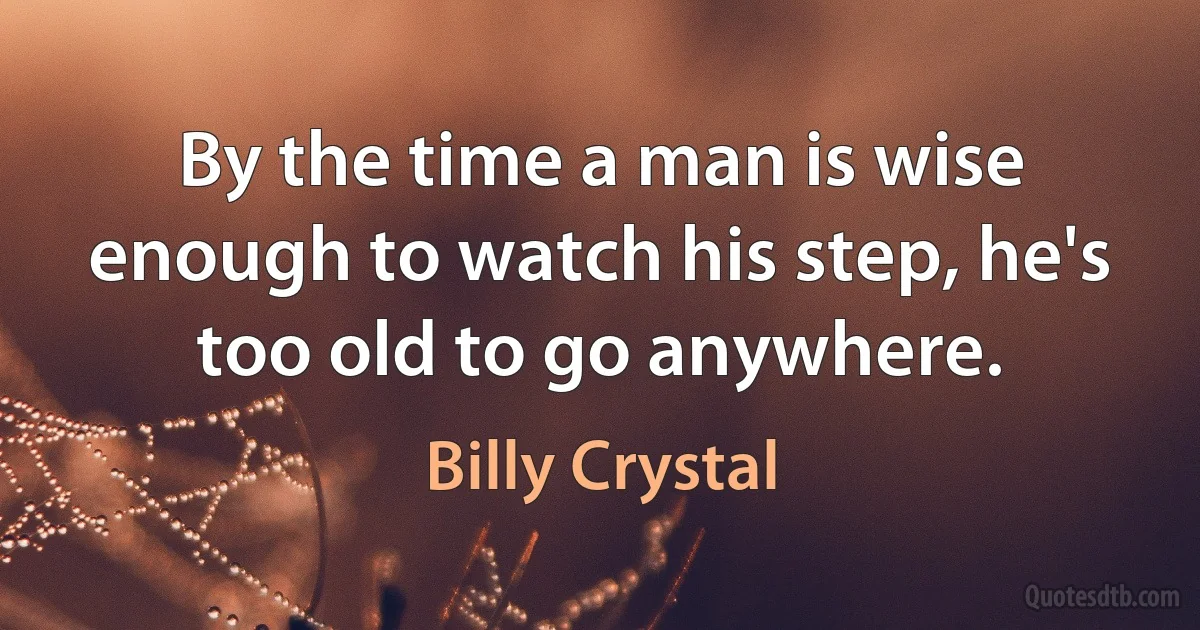 By the time a man is wise enough to watch his step, he's too old to go anywhere. (Billy Crystal)