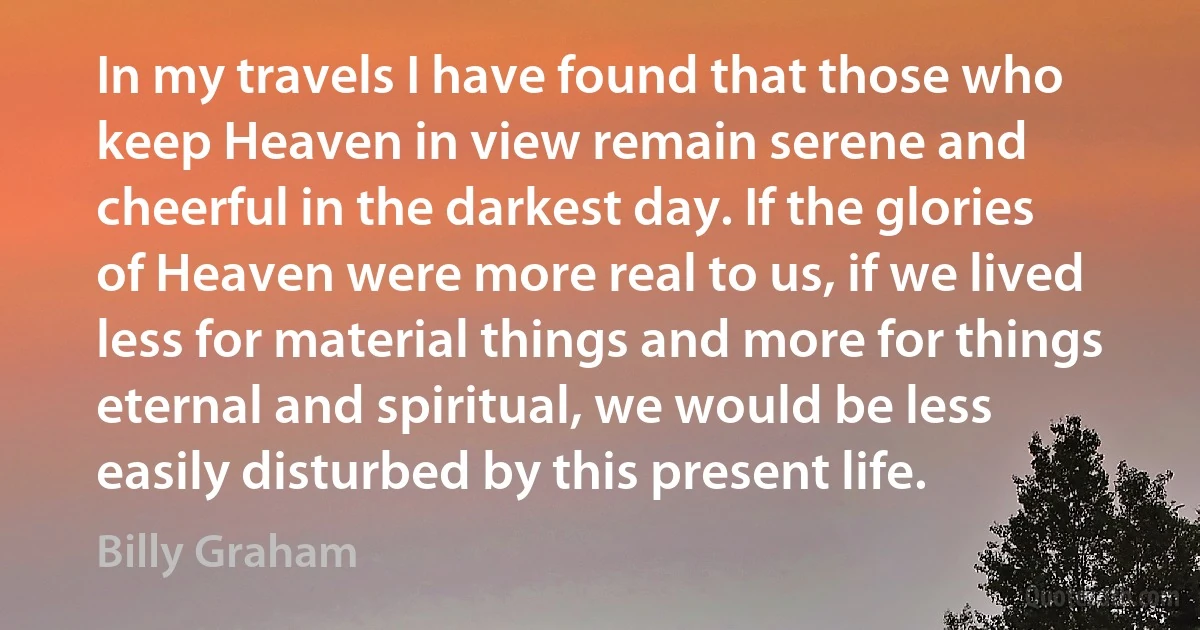 In my travels I have found that those who keep Heaven in view remain serene and cheerful in the darkest day. If the glories of Heaven were more real to us, if we lived less for material things and more for things eternal and spiritual, we would be less easily disturbed by this present life. (Billy Graham)