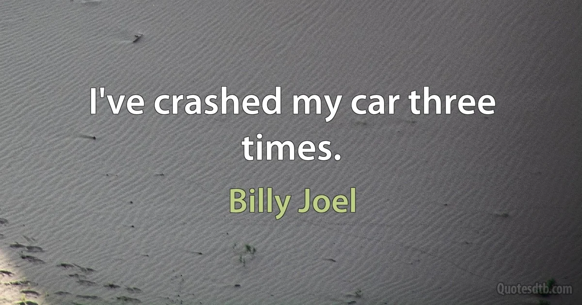 I've crashed my car three times. (Billy Joel)