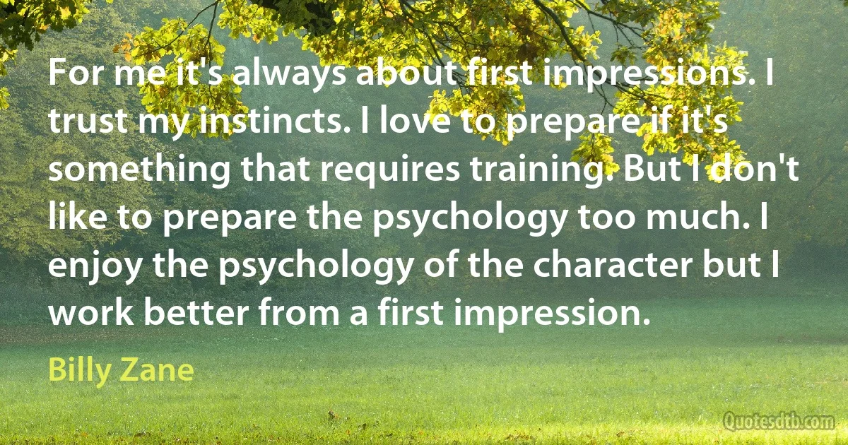 For me it's always about first impressions. I trust my instincts. I love to prepare if it's something that requires training. But I don't like to prepare the psychology too much. I enjoy the psychology of the character but I work better from a first impression. (Billy Zane)