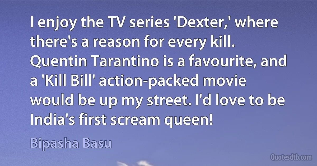 I enjoy the TV series 'Dexter,' where there's a reason for every kill. Quentin Tarantino is a favourite, and a 'Kill Bill' action-packed movie would be up my street. I'd love to be India's first scream queen! (Bipasha Basu)