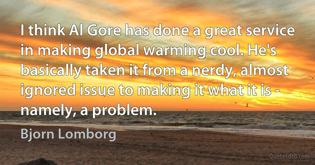 I think Al Gore has done a great service in making global warming cool. He's basically taken it from a nerdy, almost ignored issue to making it what it is - namely, a problem. (Bjorn Lomborg)