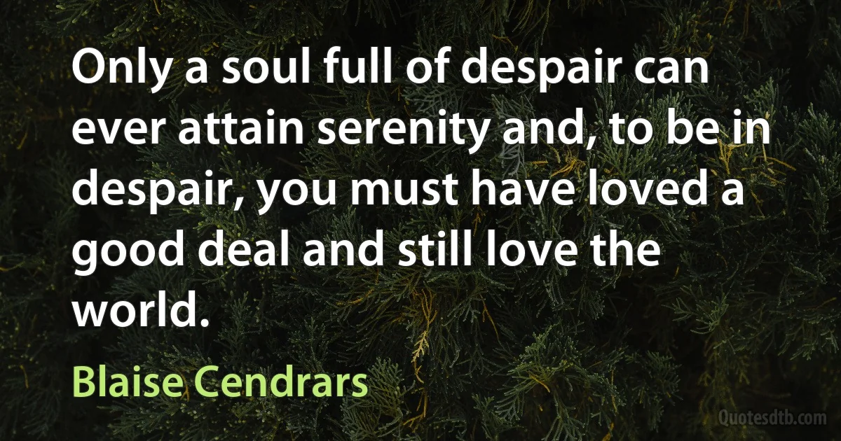 Only a soul full of despair can ever attain serenity and, to be in despair, you must have loved a good deal and still love the world. (Blaise Cendrars)