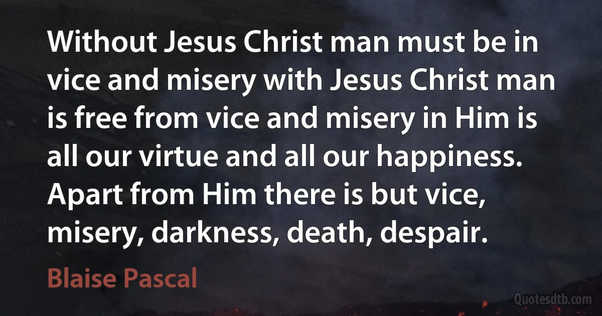 Without Jesus Christ man must be in vice and misery with Jesus Christ man is free from vice and misery in Him is all our virtue and all our happiness. Apart from Him there is but vice, misery, darkness, death, despair. (Blaise Pascal)