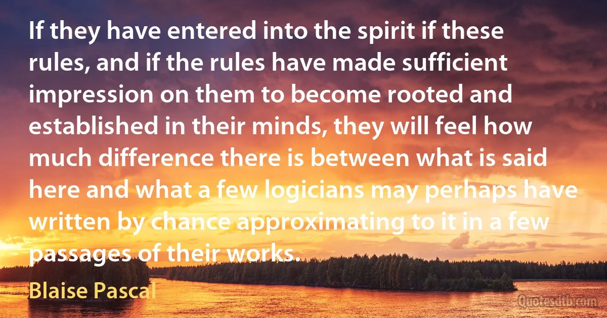 If they have entered into the spirit if these rules, and if the rules have made sufficient impression on them to become rooted and established in their minds, they will feel how much difference there is between what is said here and what a few logicians may perhaps have written by chance approximating to it in a few passages of their works. (Blaise Pascal)