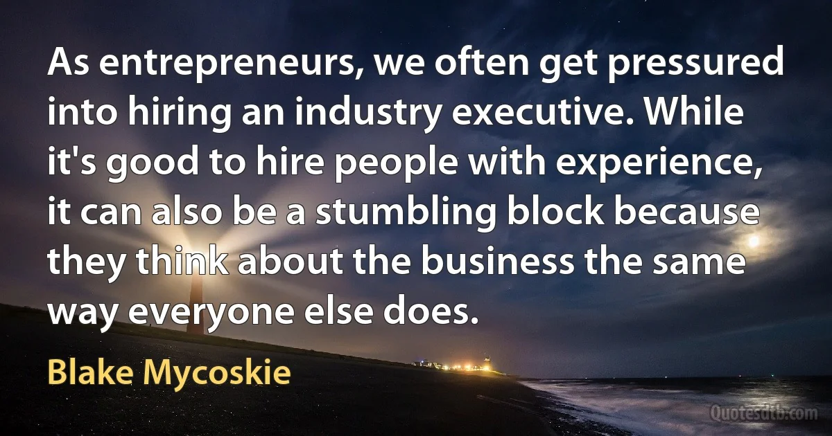 As entrepreneurs, we often get pressured into hiring an industry executive. While it's good to hire people with experience, it can also be a stumbling block because they think about the business the same way everyone else does. (Blake Mycoskie)