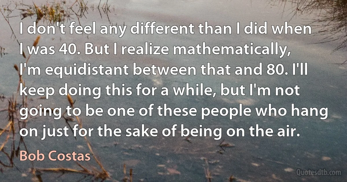 I don't feel any different than I did when I was 40. But I realize mathematically, I'm equidistant between that and 80. I'll keep doing this for a while, but I'm not going to be one of these people who hang on just for the sake of being on the air. (Bob Costas)