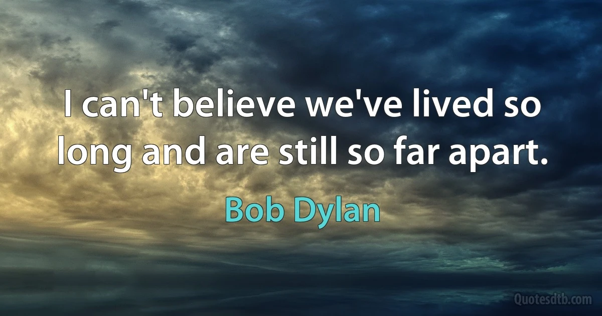 I can't believe we've lived so long and are still so far apart. (Bob Dylan)