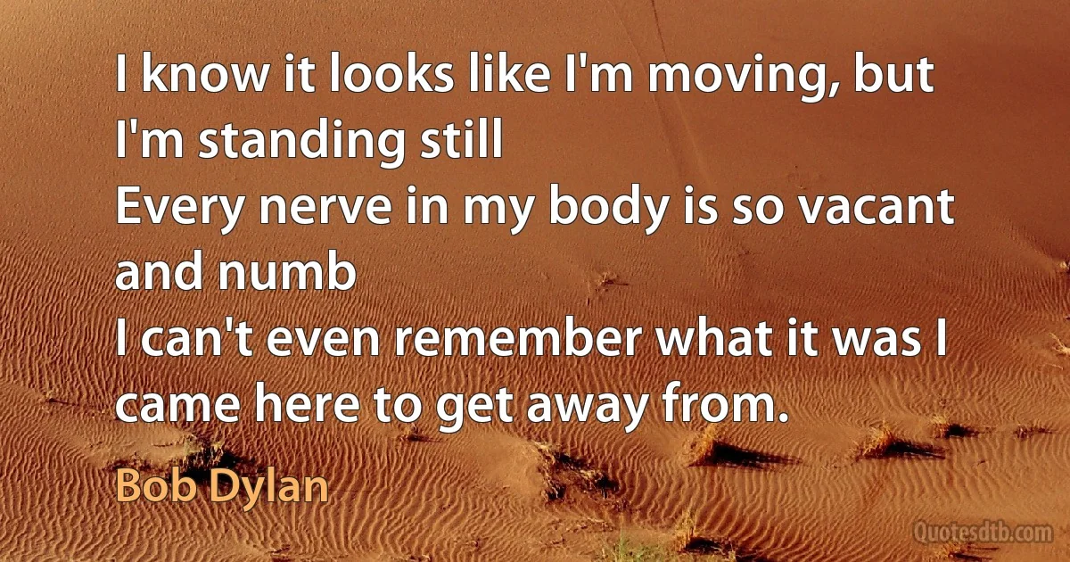 I know it looks like I'm moving, but I'm standing still
Every nerve in my body is so vacant and numb
I can't even remember what it was I came here to get away from. (Bob Dylan)