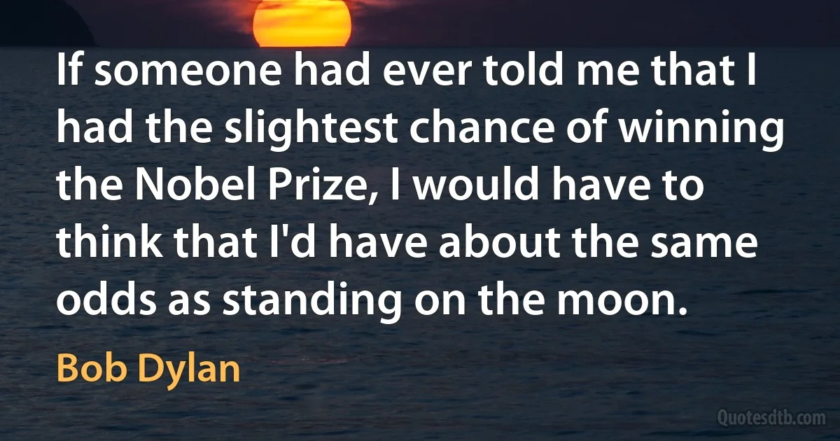 If someone had ever told me that I had the slightest chance of winning the Nobel Prize, I would have to think that I'd have about the same odds as standing on the moon. (Bob Dylan)