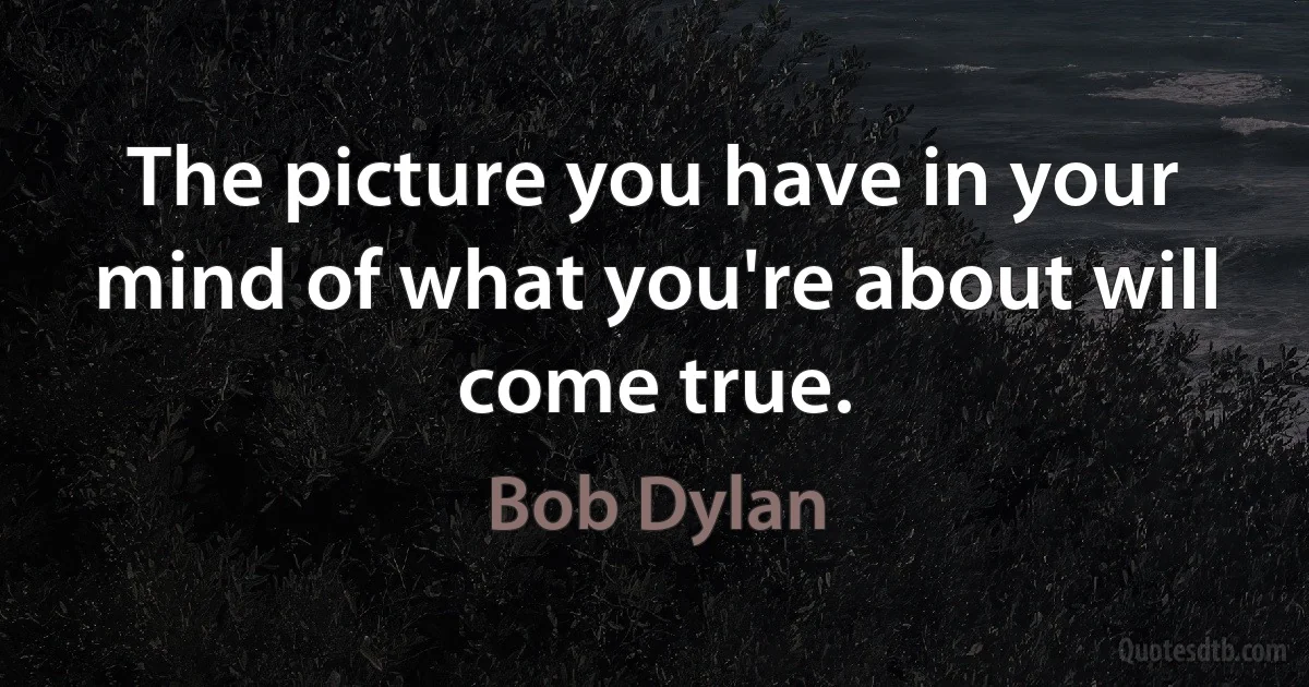 The picture you have in your mind of what you're about will come true. (Bob Dylan)