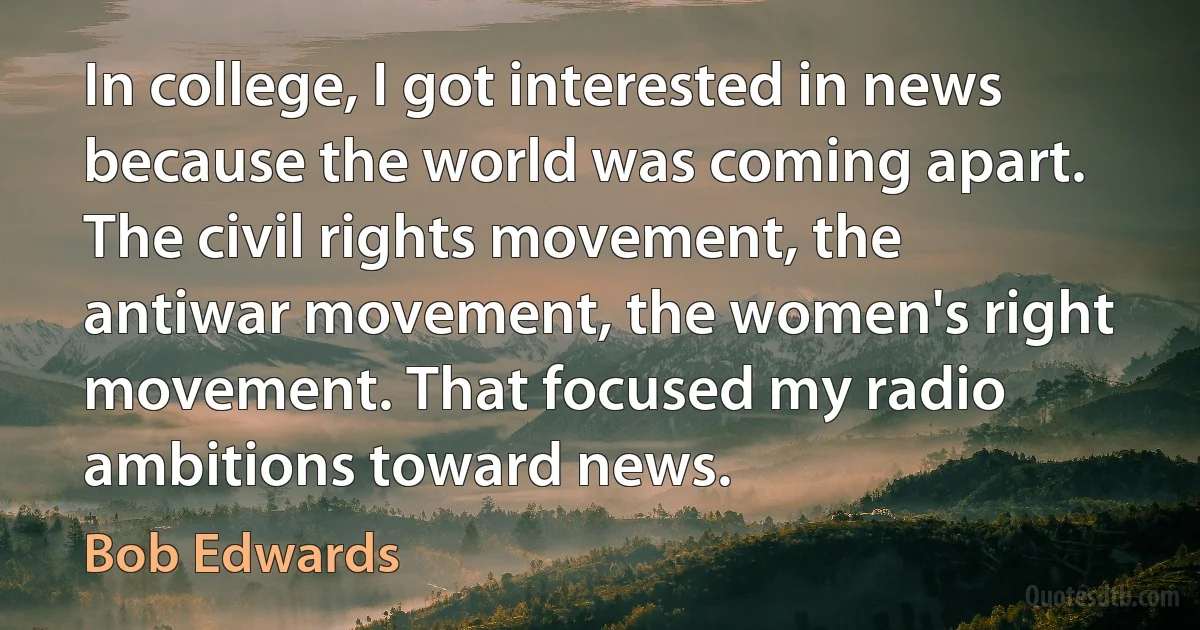 In college, I got interested in news because the world was coming apart. The civil rights movement, the antiwar movement, the women's right movement. That focused my radio ambitions toward news. (Bob Edwards)