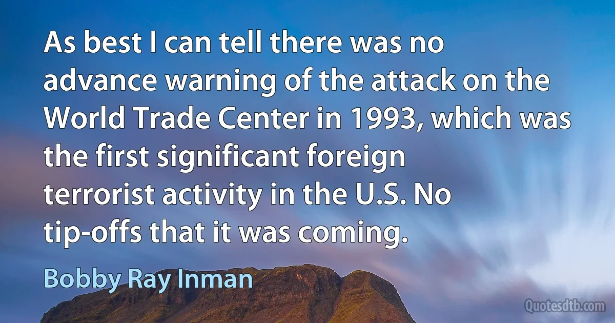 As best I can tell there was no advance warning of the attack on the World Trade Center in 1993, which was the first significant foreign terrorist activity in the U.S. No tip-offs that it was coming. (Bobby Ray Inman)