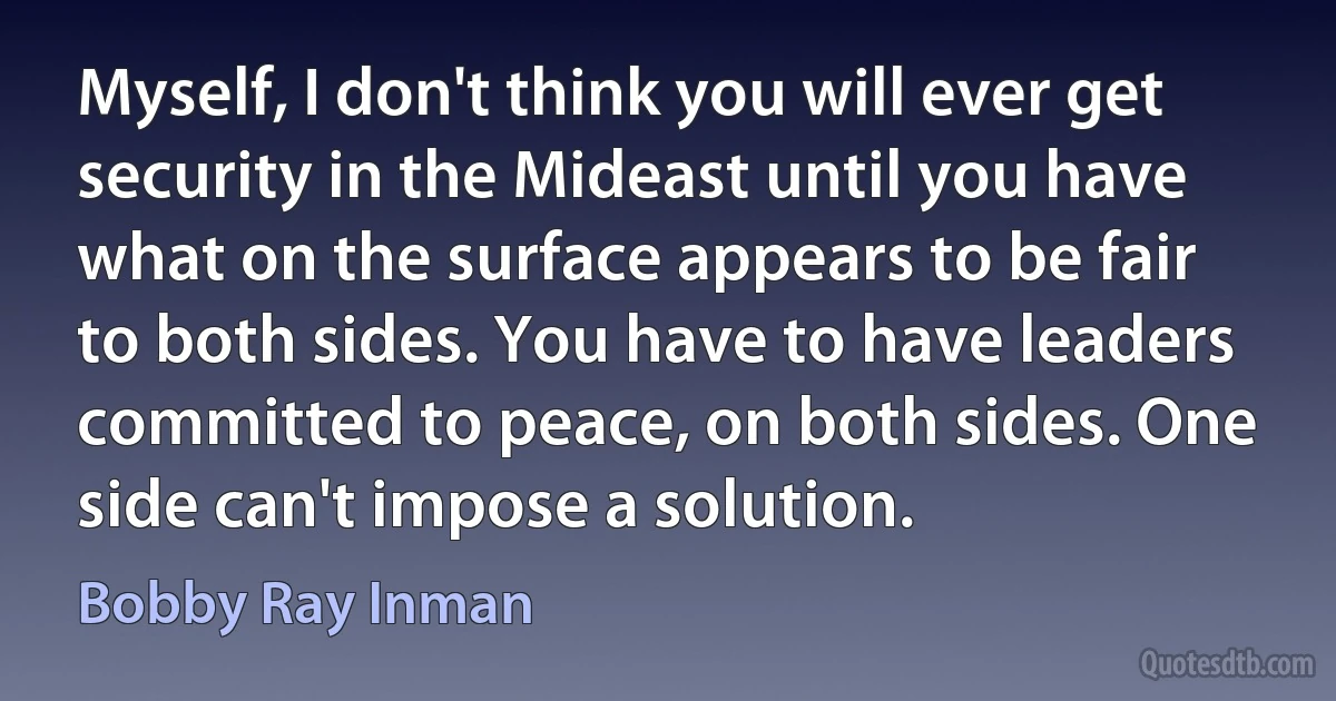 Myself, I don't think you will ever get security in the Mideast until you have what on the surface appears to be fair to both sides. You have to have leaders committed to peace, on both sides. One side can't impose a solution. (Bobby Ray Inman)