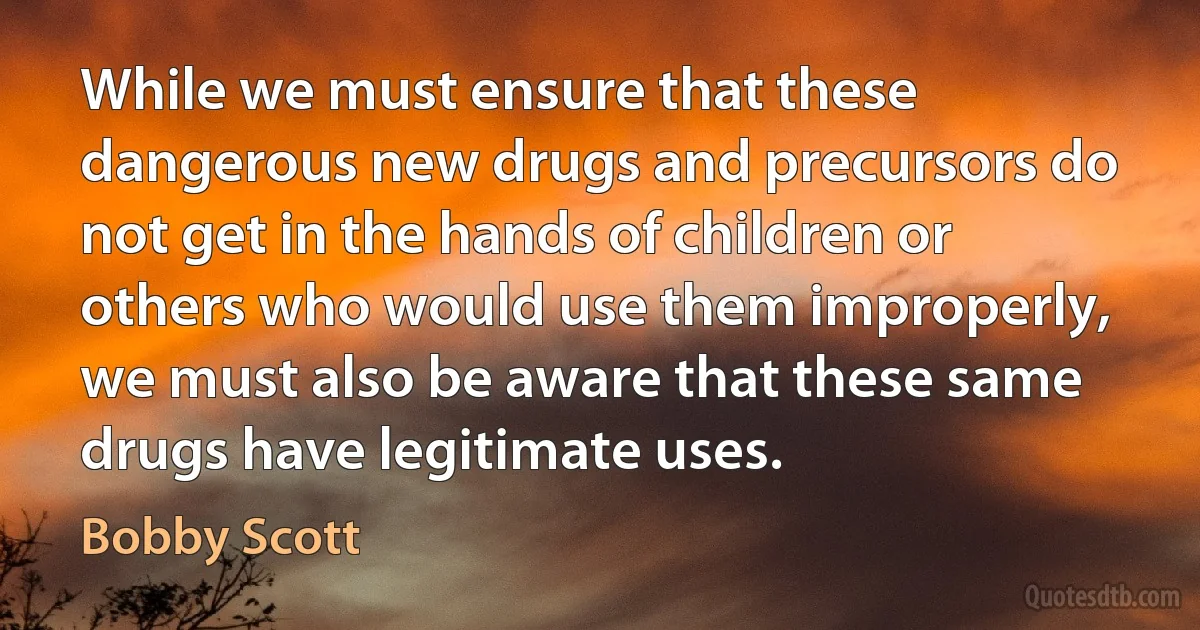 While we must ensure that these dangerous new drugs and precursors do not get in the hands of children or others who would use them improperly, we must also be aware that these same drugs have legitimate uses. (Bobby Scott)