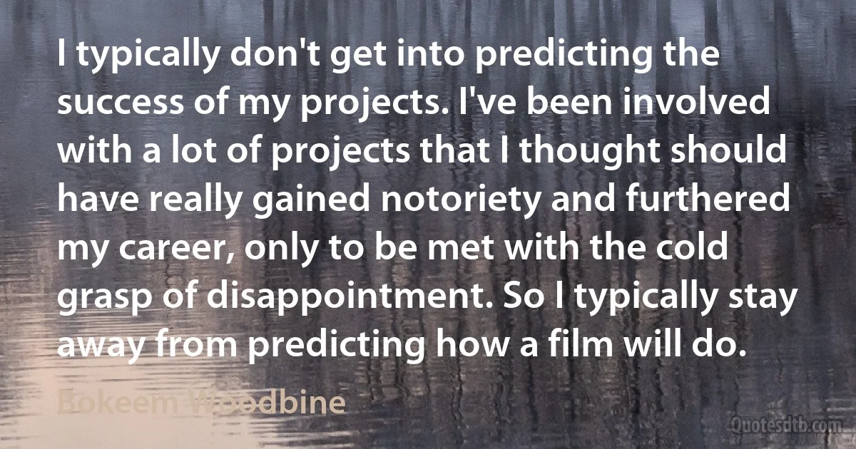 I typically don't get into predicting the success of my projects. I've been involved with a lot of projects that I thought should have really gained notoriety and furthered my career, only to be met with the cold grasp of disappointment. So I typically stay away from predicting how a film will do. (Bokeem Woodbine)