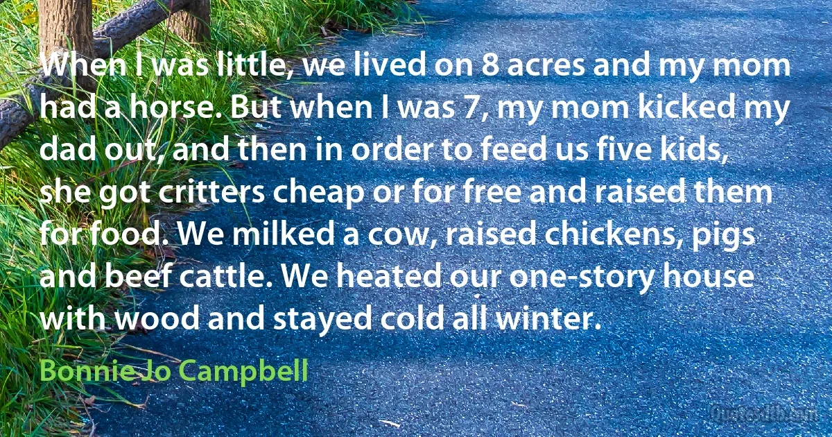 When I was little, we lived on 8 acres and my mom had a horse. But when I was 7, my mom kicked my dad out, and then in order to feed us five kids, she got critters cheap or for free and raised them for food. We milked a cow, raised chickens, pigs and beef cattle. We heated our one-story house with wood and stayed cold all winter. (Bonnie Jo Campbell)